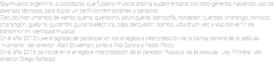 Soy músico argentino, autodidacta, que fusiono música andina sudamericana con otro géneros, haciendo uso de diversas técnicas, para lograr un perfil contemporáneo y personal. Ejecuto instrumentos de viento: quena, quenacho, jatun quena, sampoña, rondador; cuerdas: charango, ronroco, charangón, guitarra, guitarrón, guitarra eléctrica, bajo; percusión: bombo, udu drum, etc y voz con el fin de transmitir mi identidad musical. En el año 2013 tuve el agrado de participar en los arreglos e interpretación de la banda sonora de la película ¨Humano¨ del director Alan Stivelman, junto a Pilo Garcia y Pablo Picco. En el año 2016 participé en el arreglo e interpretación de la canción ¨Napalpi¨de la pelicula ¨Ley Primera¨ del director Diego Rafecas. 